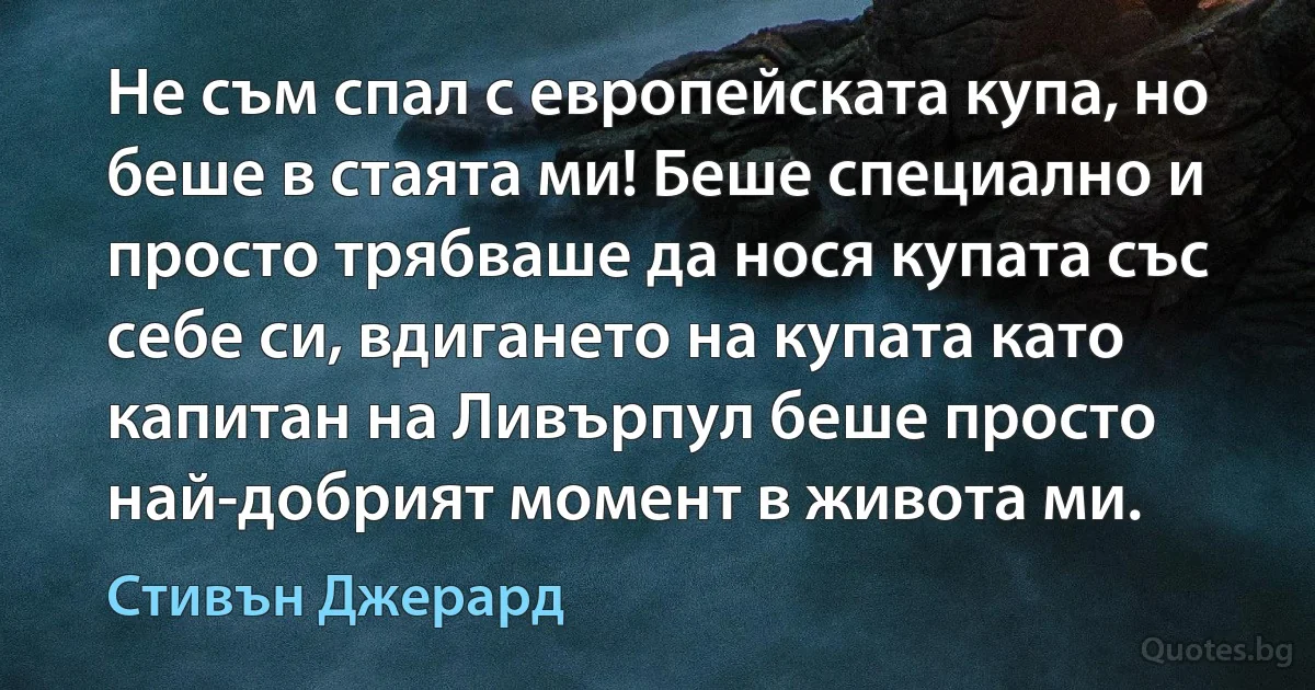 Не съм спал с европейската купа, но беше в стаята ми! Беше специално и просто трябваше да нося купата със себе си, вдигането на купата като капитан на Ливърпул беше просто най-добрият момент в живота ми. (Стивън Джерард)