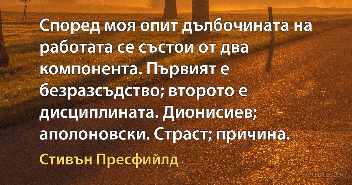 Според моя опит дълбочината на работата се състои от два компонента. Първият е безразсъдство; второто е дисциплината. Дионисиев; аполоновски. Страст; причина. (Стивън Пресфийлд)