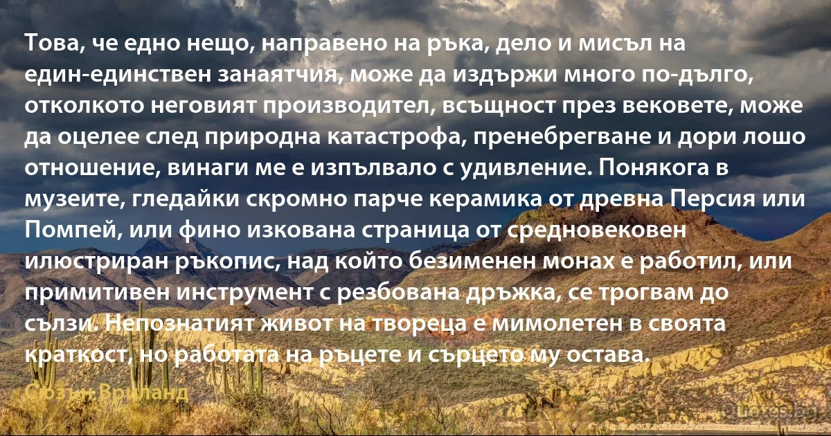 Това, че едно нещо, направено на ръка, дело и мисъл на един-единствен занаятчия, може да издържи много по-дълго, отколкото неговият производител, всъщност през вековете, може да оцелее след природна катастрофа, пренебрегване и дори лошо отношение, винаги ме е изпълвало с удивление. Понякога в музеите, гледайки скромно парче керамика от древна Персия или Помпей, или фино изкована страница от средновековен илюстриран ръкопис, над който безименен монах е работил, или примитивен инструмент с резбована дръжка, се трогвам до сълзи. Непознатият живот на твореца е мимолетен в своята краткост, но работата на ръцете и сърцето му остава. (Сюзън Вриланд)