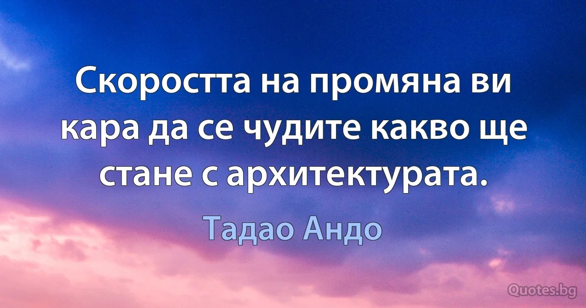 Скоростта на промяна ви кара да се чудите какво ще стане с архитектурата. (Тадао Андо)