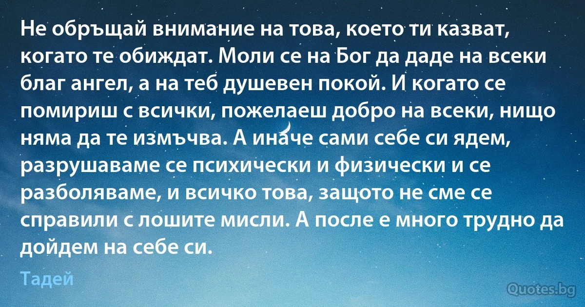 Не обръщай внимание на това, което ти казват, когато те обиждат. Моли се на Бог да даде на всеки благ ангел, а на теб душевен покой. И когато се помириш с всички, пожелаеш добро на всеки, нищо няма да те измъчва. А иначе сами себе си ядем, разрушаваме се психически и физически и се разболяваме, и всичко това, защото не сме се справили с лошите мисли. А после е много трудно да дойдем на себе си. (Тадей)