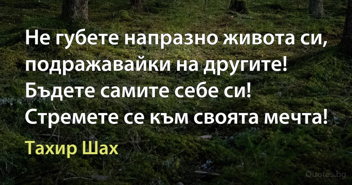 Не губете напразно живота си, подражавайки на другите! Бъдете самите себе си! Стремете се към своята мечта! (Тахир Шах)