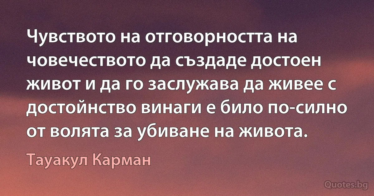 Чувството на отговорността на човечеството да създаде достоен живот и да го заслужава да живее с достойнство винаги е било по-силно от волята за убиване на живота. (Тауакул Карман)