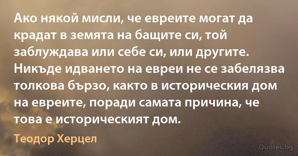 Ако някой мисли, че евреите могат да крадат в земята на бащите си, той заблуждава или себе си, или другите. Никъде идването на евреи не се забелязва толкова бързо, както в историческия дом на евреите, поради самата причина, че това е историческият дом. (Теодор Херцел)