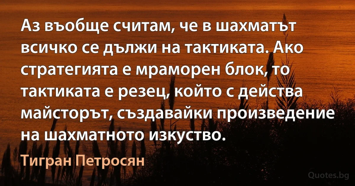 Аз въобще считам, че в шахматът всичко се дължи на тактиката. Ако стратегията е мраморен блок, то тактиката е резец, който с действа майсторът, създавайки произведение на шахматното изкуство. (Тигран Петросян)