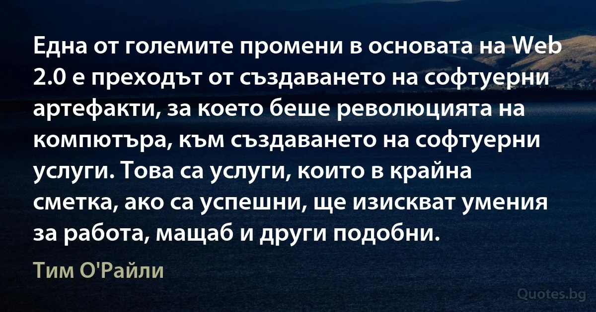 Една от големите промени в основата на Web 2.0 е преходът от създаването на софтуерни артефакти, за което беше революцията на компютъра, към създаването на софтуерни услуги. Това са услуги, които в крайна сметка, ако са успешни, ще изискват умения за работа, мащаб и други подобни. (Тим О'Райли)