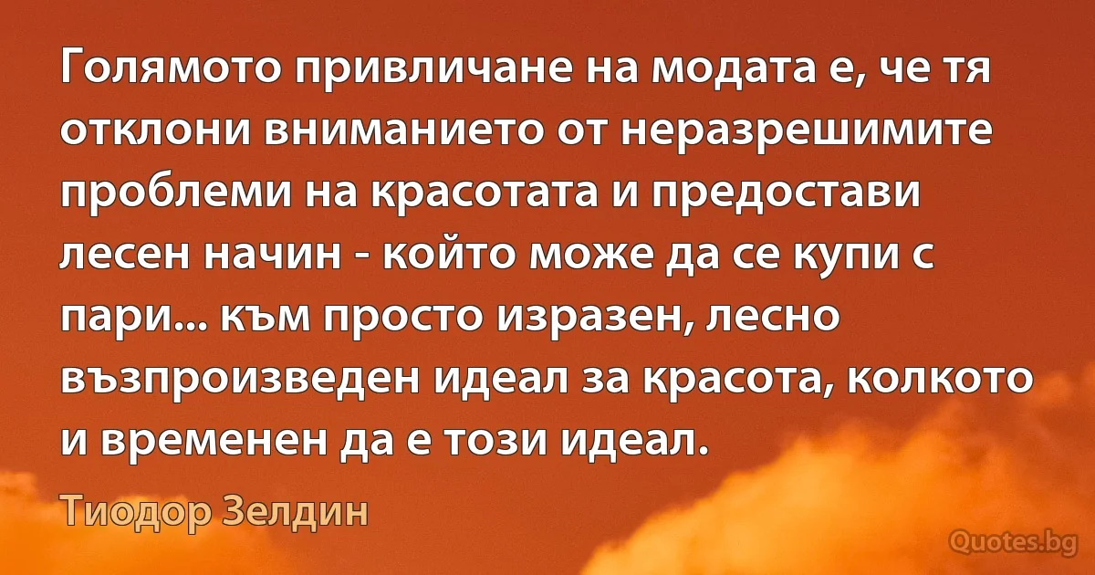 Голямото привличане на модата е, че тя отклони вниманието от неразрешимите проблеми на красотата и предостави лесен начин - който може да се купи с пари... към просто изразен, лесно възпроизведен идеал за красота, колкото и временен да е този идеал. (Тиодор Зелдин)