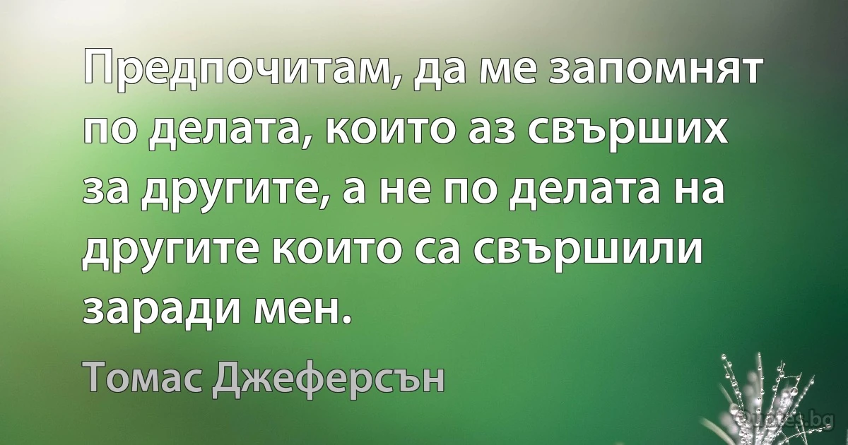 Предпочитам, да ме запомнят по делата, които аз свърших за другите, а не по делата на другите които са свършили заради мен. (Томас Джеферсън)