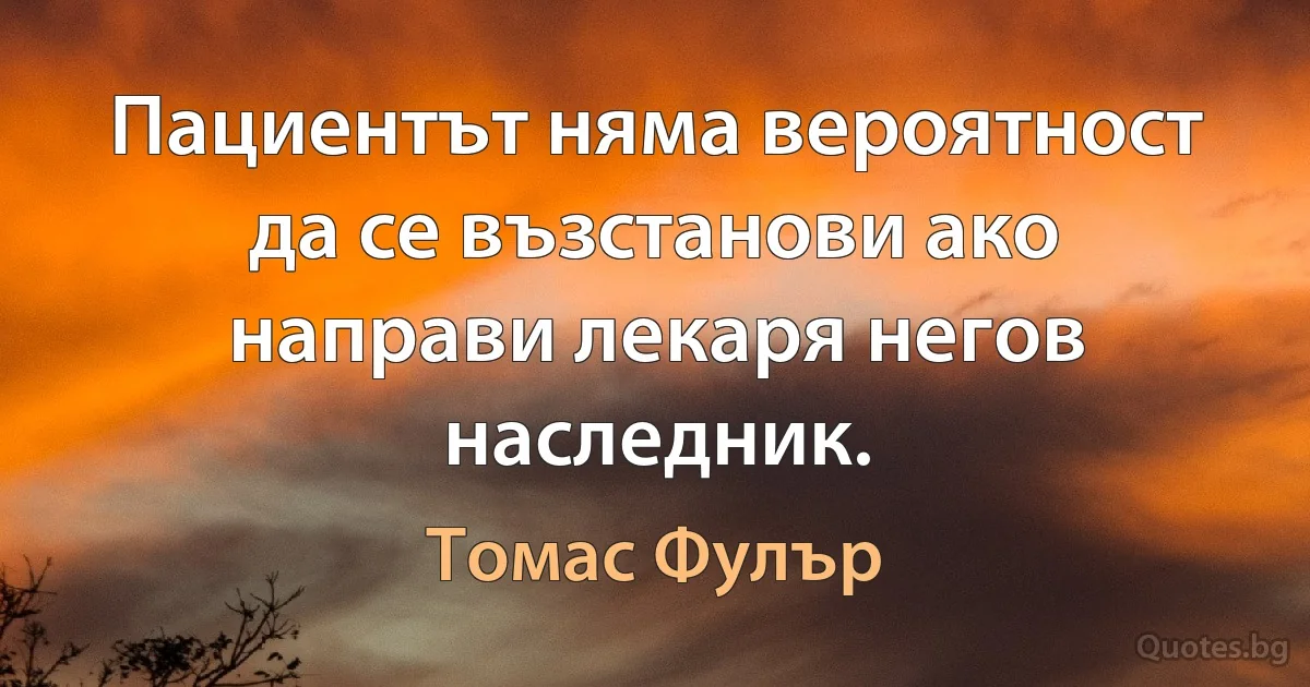 Пациентът няма вероятност да се възстанови ако направи лекаря негов наследник. (Томас Фулър)