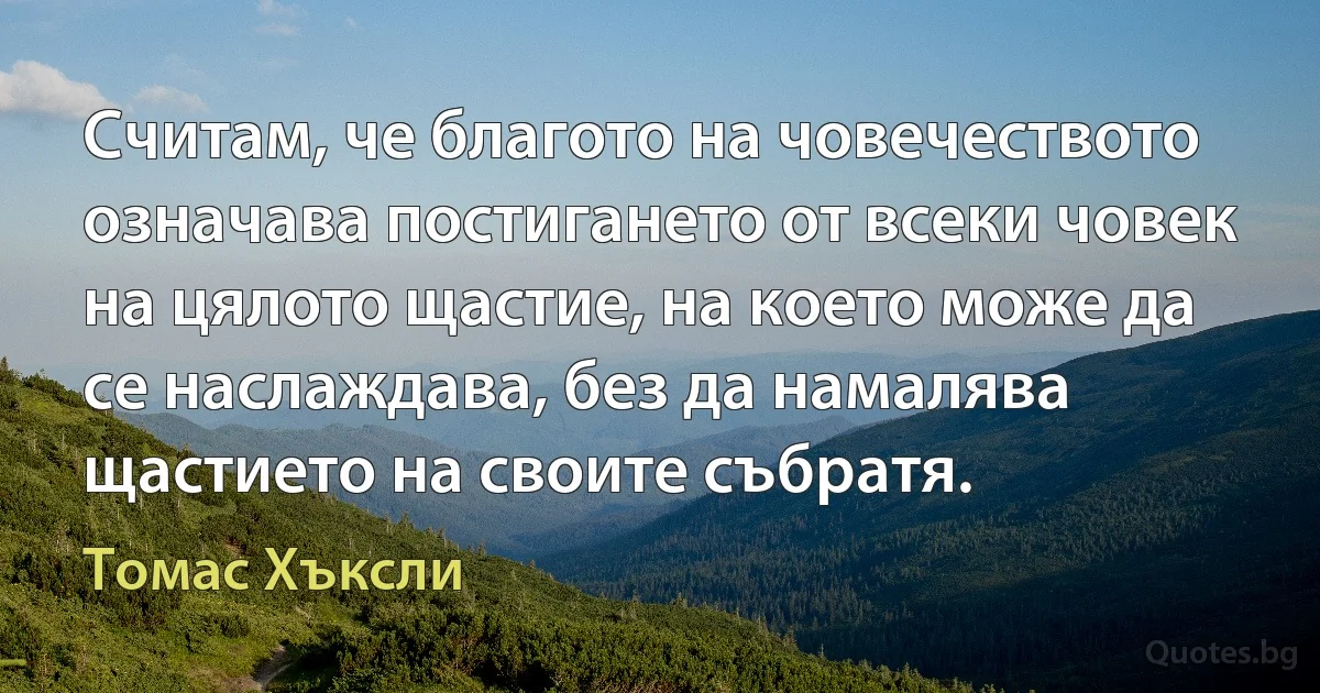 Считам, че благото на човечеството означава постигането от всеки човек на цялото щастие, на което може да се наслаждава, без да намалява щастието на своите събратя. (Томас Хъксли)