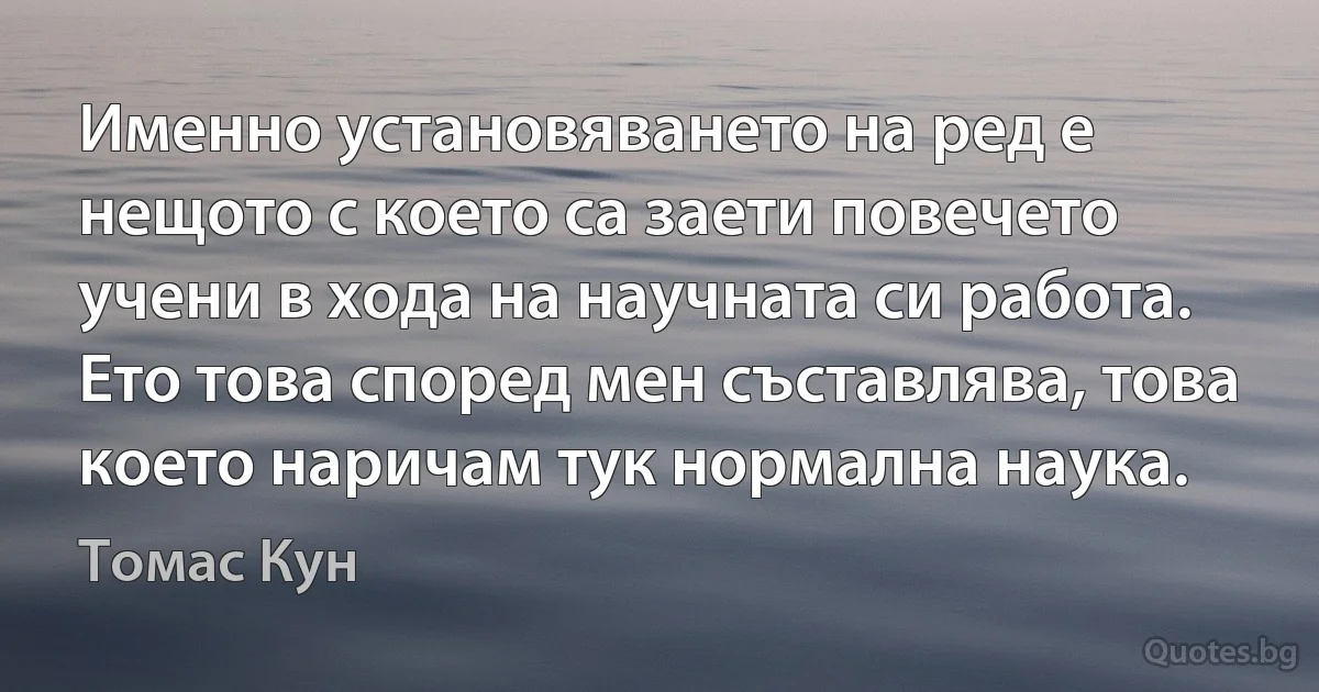 Именно установяването на ред е нещото с което са заети повечето учени в хода на научната си работа. Ето това според мен съставлява, това което наричам тук нормална наука. (Томас Кун)