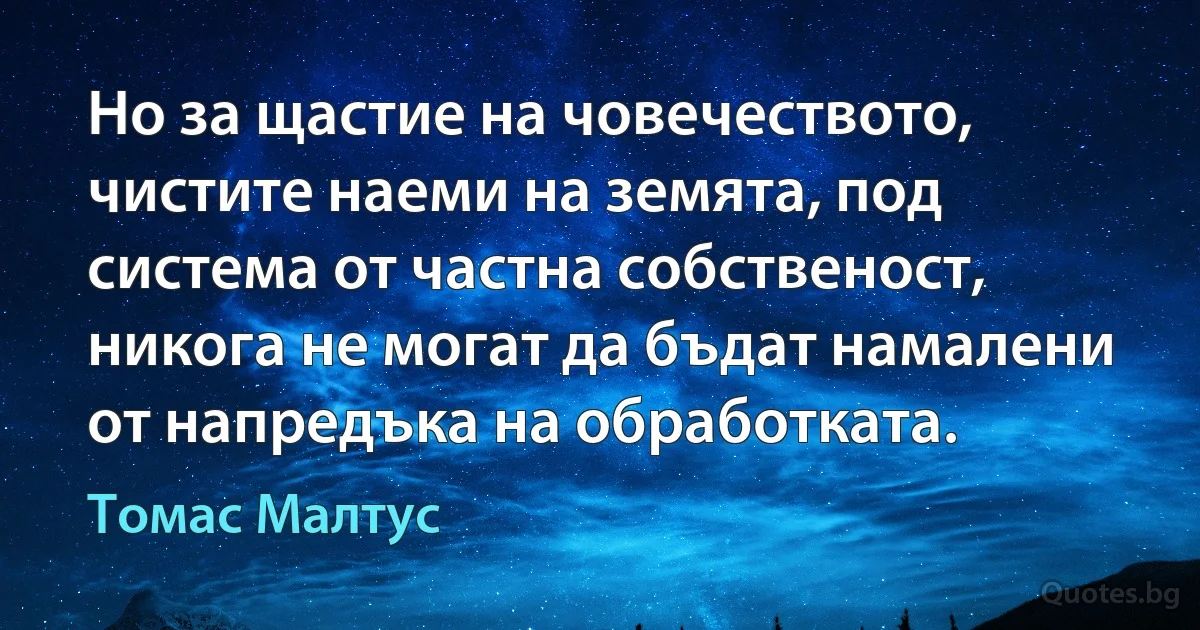 Но за щастие на човечеството, чистите наеми на земята, под система от частна собственост, никога не могат да бъдат намалени от напредъка на обработката. (Томас Малтус)