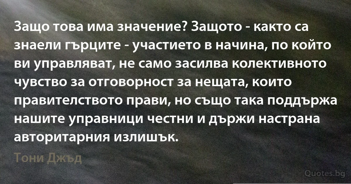 Защо това има значение? Защото - както са знаели гърците - участието в начина, по който ви управляват, не само засилва колективното чувство за отговорност за нещата, които правителството прави, но също така поддържа нашите управници честни и държи настрана авторитарния излишък. (Тони Джъд)