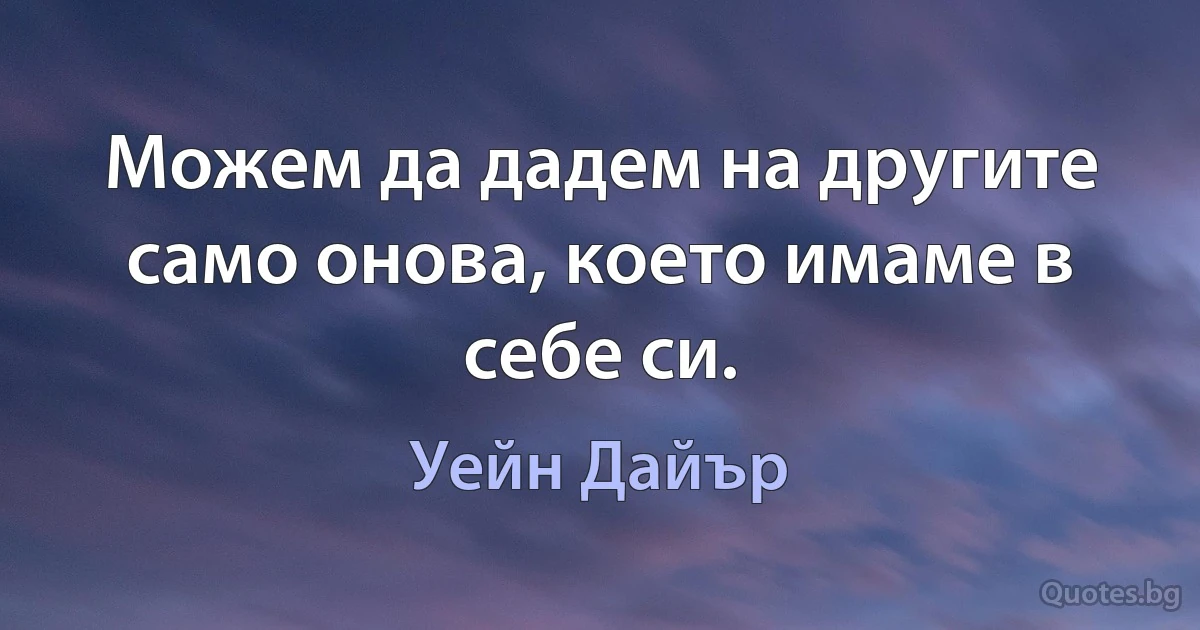 Можем да дадем на другите само онова, което имаме в себе си. (Уейн Дайър)