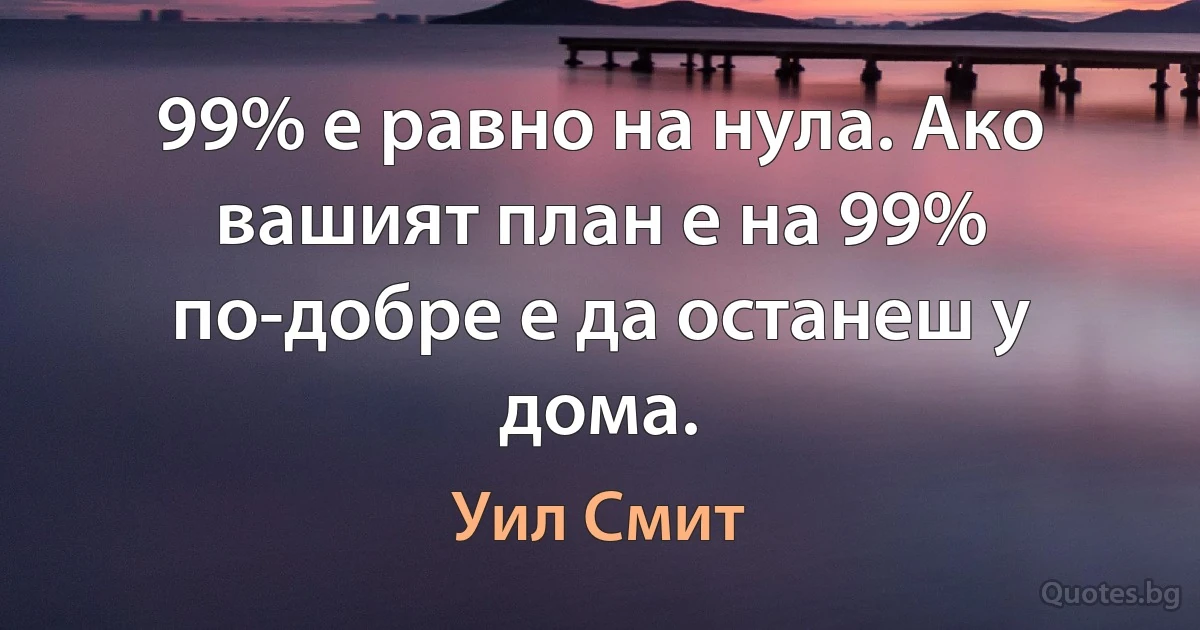 99% е равно на нула. Ако вашият план е на 99% по-добре е да останеш у дома. (Уил Смит)