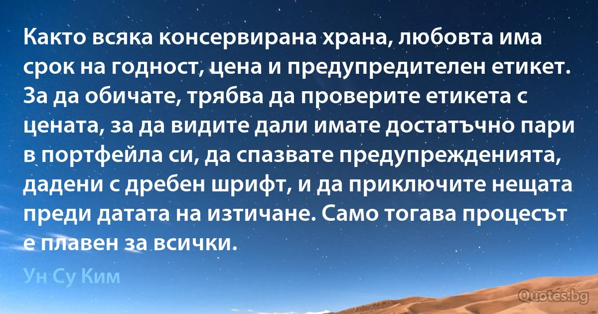 Както всяка консервирана храна, любовта има срок на годност, цена и предупредителен етикет. За да обичате, трябва да проверите етикета с цената, за да видите дали имате достатъчно пари в портфейла си, да спазвате предупрежденията, дадени с дребен шрифт, и да приключите нещата преди датата на изтичане. Само тогава процесът е плавен за всички. (Ун Су Ким)