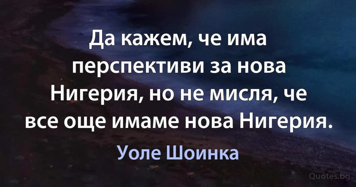 Да кажем, че има перспективи за нова Нигерия, но не мисля, че все още имаме нова Нигерия. (Уоле Шоинка)