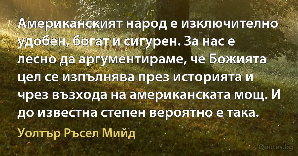 Американският народ е изключително удобен, богат и сигурен. За нас е лесно да аргументираме, че Божията цел се изпълнява през историята и чрез възхода на американската мощ. И до известна степен вероятно е така. (Уолтър Ръсел Мийд)