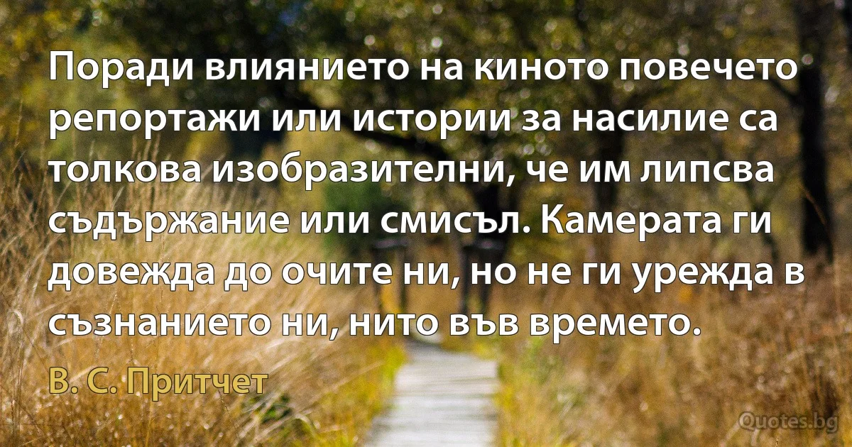 Поради влиянието на киното повечето репортажи или истории за насилие са толкова изобразителни, че им липсва съдържание или смисъл. Камерата ги довежда до очите ни, но не ги урежда в съзнанието ни, нито във времето. (В. С. Притчет)