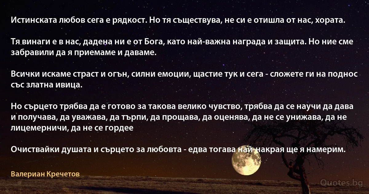 Истинската любов сега е рядкост. Но тя съществува, не си е отишла от нас, хората.

Тя винаги е в нас, дадена ни е от Бога, като най-важна награда и защита. Но ние сме забравили да я приемаме и даваме.

Всички искаме страст и огън, силни емоции, щастие тук и сега - сложете ги на поднос със златна ивица.

Но сърцето трябва да е готово за такова велико чувство, трябва да се научи да дава и получава, да уважава, да търпи, да прощава, да оценява, да не се унижава, да не лицемерничи, да не се гордее 

Очиствайки душата и сърцето за любовта - едва тогава най-накрая ще я намерим. (Валериан Кречетов)