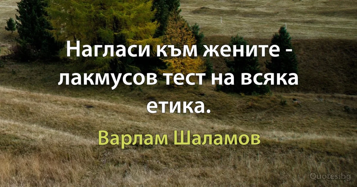 Нагласи към жените - лакмусов тест на всяка етика. (Варлам Шаламов)