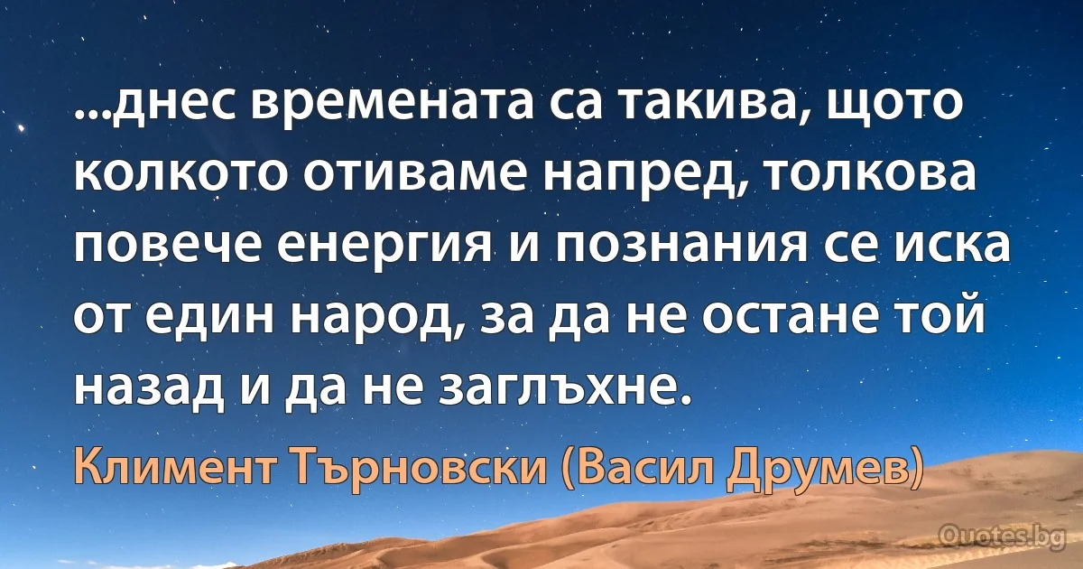 ...днес времената са такива, щото колкото отиваме напред, толкова повече енергия и познания се иска от един народ, за да не остане той назад и да не заглъхне. (Климент Търновски (Васил Друмев))