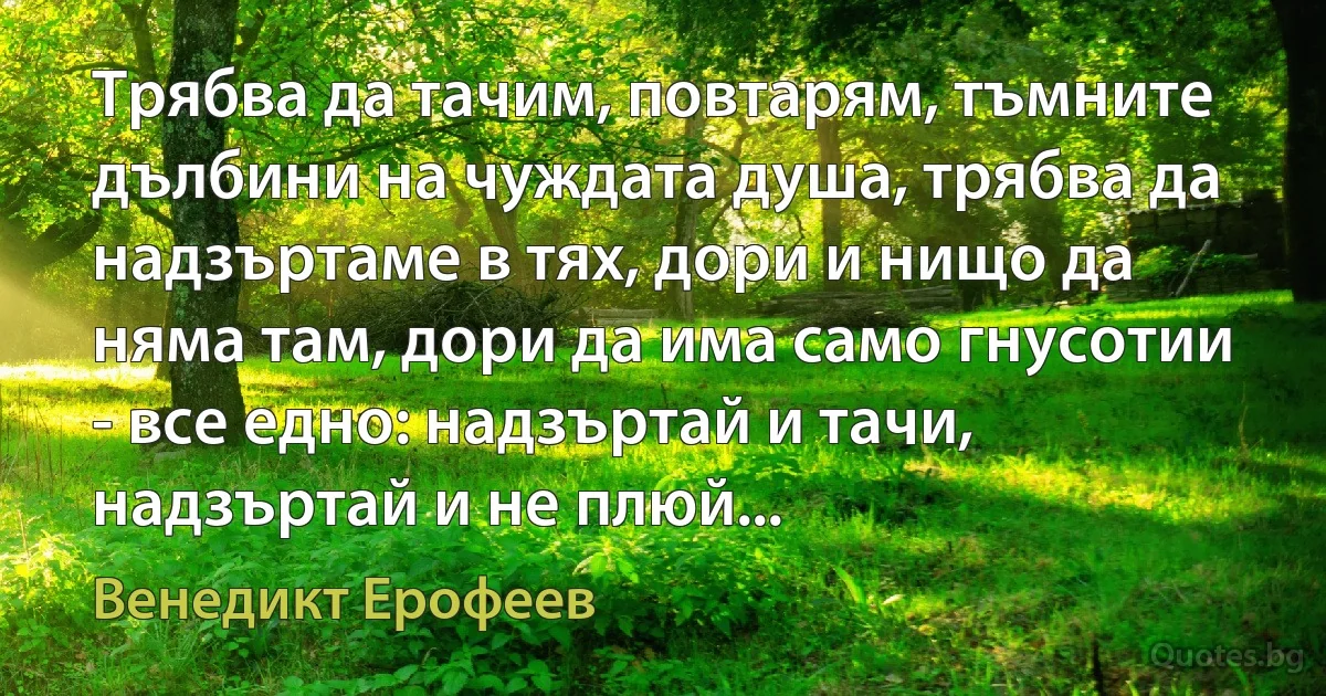 Трябва да тачим, повтарям, тъмните дълбини на чуждата душа, трябва да надзъртаме в тях, дори и нищо да няма там, дори да има само гнусотии - все едно: надзъртай и тачи, надзъртай и не плюй... (Венедикт Ерофеев)