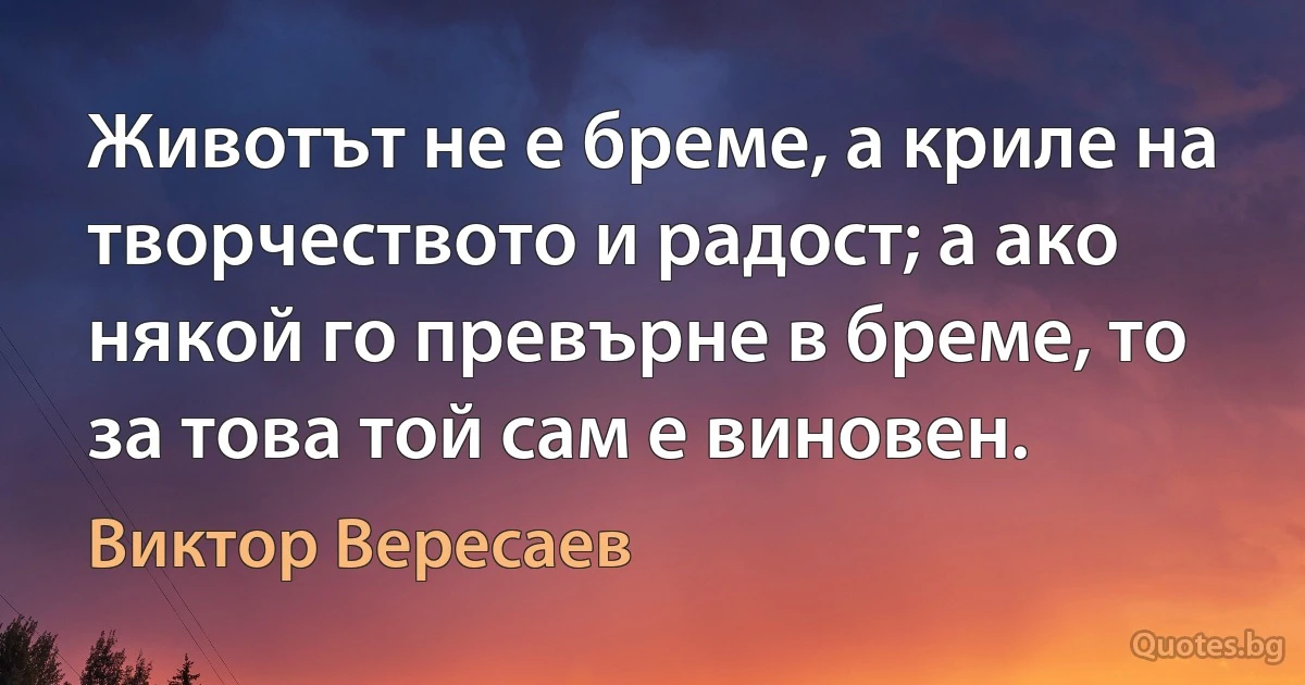 Животът не е бреме, а криле на творчеството и радост; а ако някой го превърне в бреме, то за това той сам е виновен. (Виктор Вересаев)