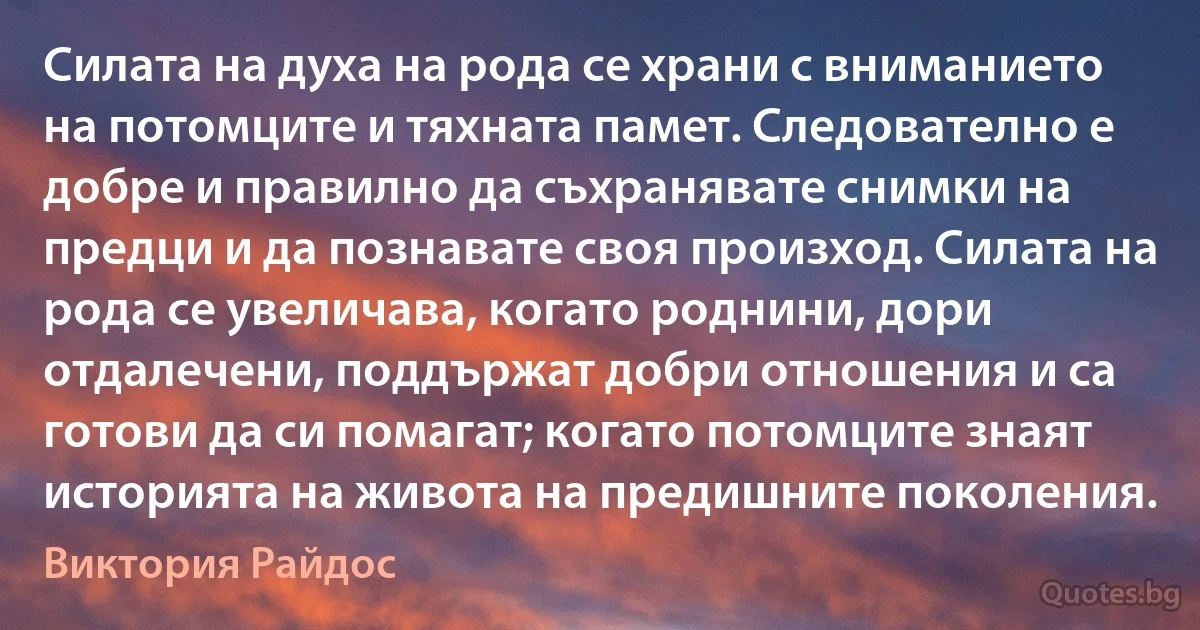 Силата на духа на рода се храни с вниманието на потомците и тяхната памет. Следователно е добре и правилно да съхранявате снимки на предци и да познавате своя произход. Силата на рода се увеличава, когато роднини, дори отдалечени, поддържат добри отношения и са готови да си помагат; когато потомците знаят историята на живота на предишните поколения. (Виктория Райдос)