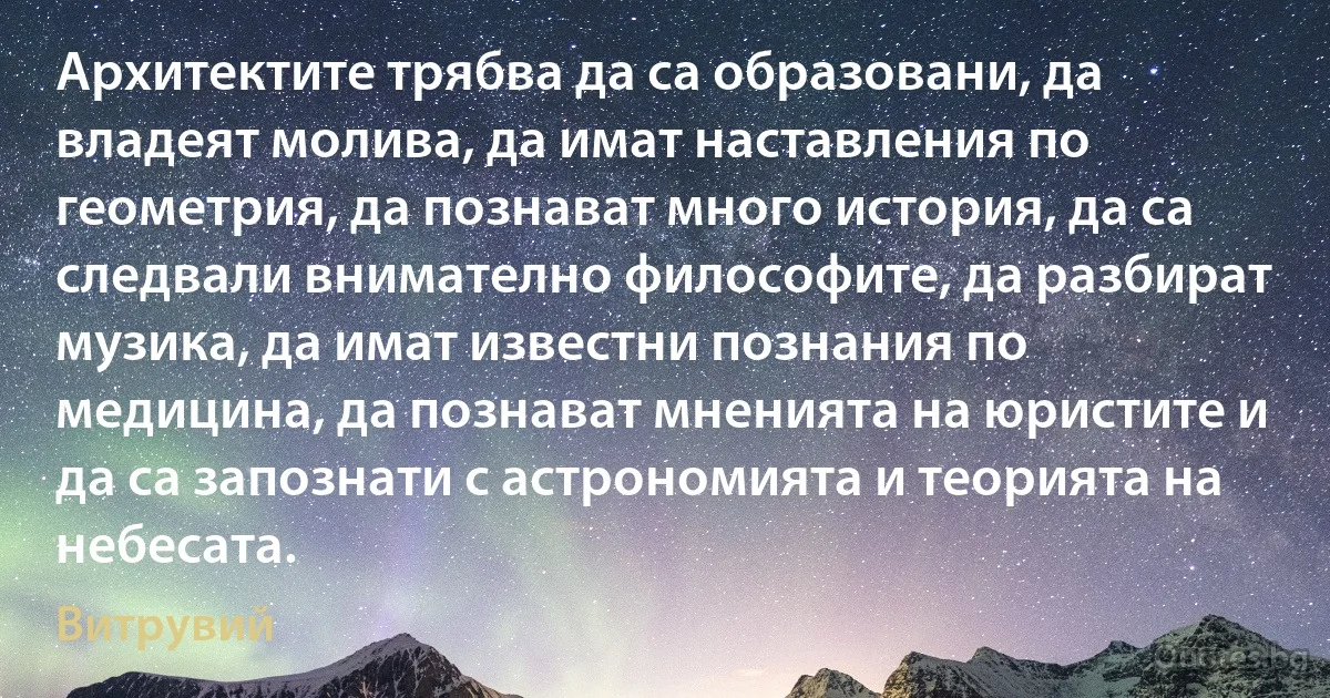 Архитектите трябва да са образовани, да владеят молива, да имат наставления по геометрия, да познават много история, да са следвали внимателно философите, да разбират музика, да имат известни познания по медицина, да познават мненията на юристите и да са запознати с астрономията и теорията на небесата. (Витрувий)