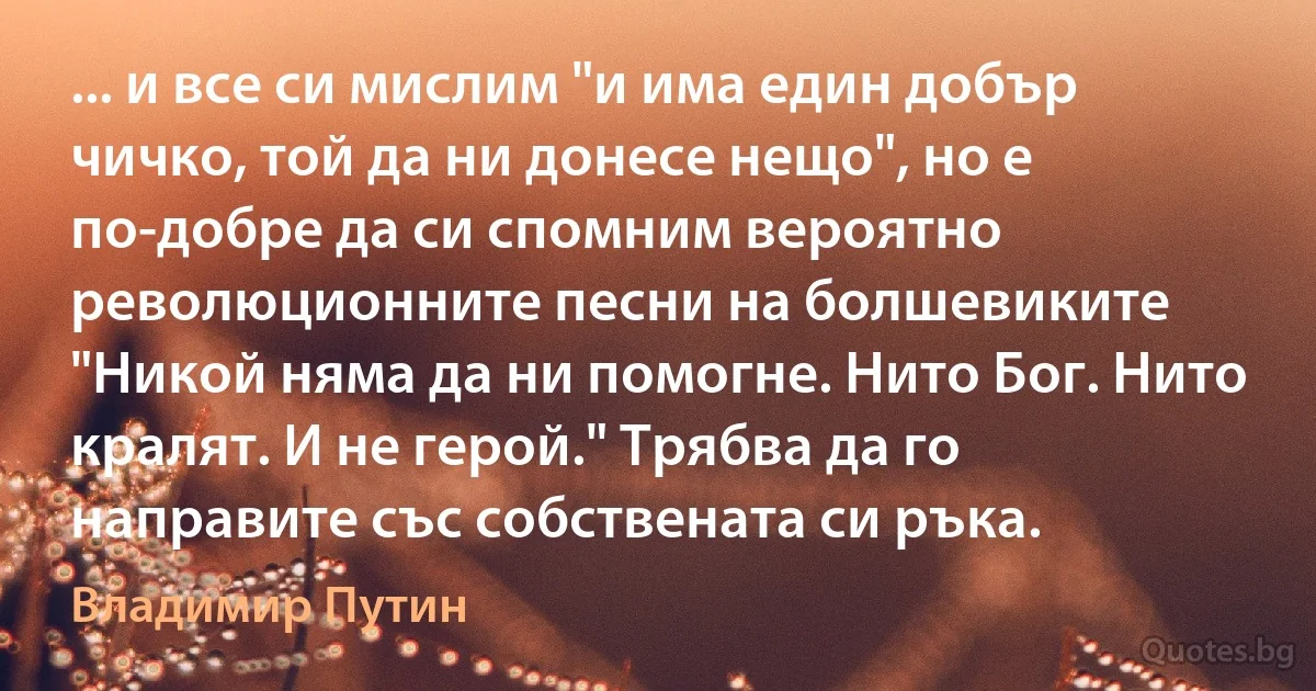 ... и все си мислим "и има един добър чичко, той да ни донесе нещо", но е по-добре да си спомним вероятно революционните песни на болшевиките "Никой няма да ни помогне. Нито Бог. Нито кралят. И не герой." Трябва да го направите със собствената си ръка. (Владимир Путин)