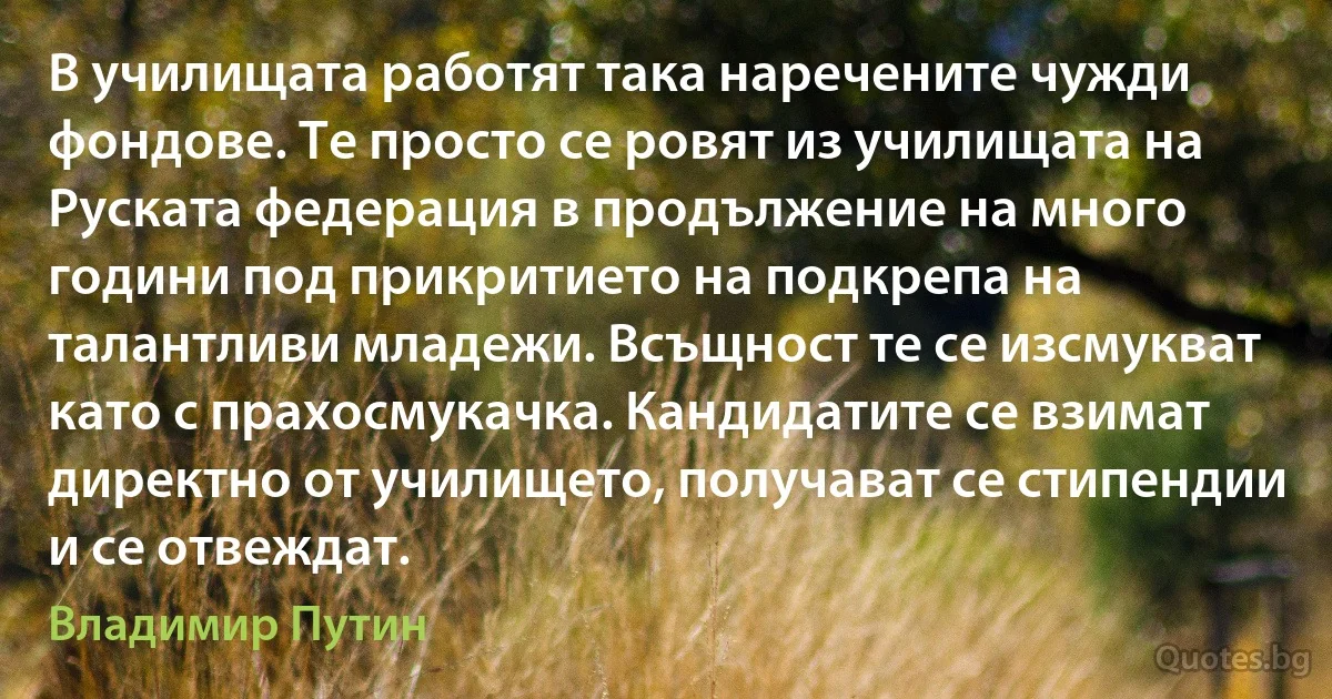 В училищата работят така наречените чужди фондове. Те просто се ровят из училищата на Руската федерация в продължение на много години под прикритието на подкрепа на талантливи младежи. Всъщност те се изсмукват като с прахосмукачка. Кандидатите се взимат директно от училището, получават се стипендии и се отвеждат. (Владимир Путин)