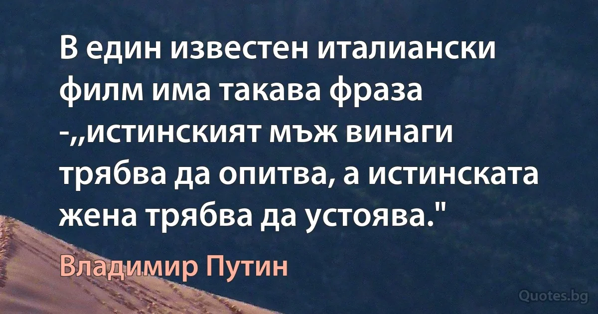 В един известен италиански филм има такава фраза -,,истинският мъж винаги трябва да опитва, а истинската жена трябва да устоява." (Владимир Путин)