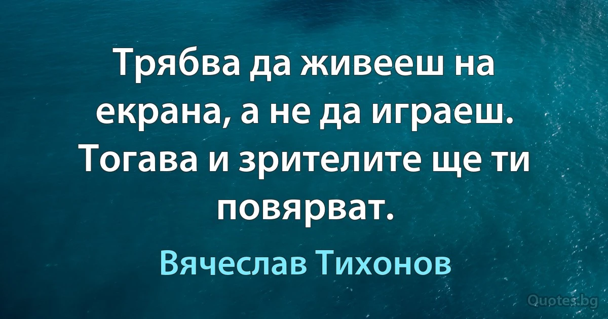 Трябва да живееш на екрана, а не да играеш. Тогава и зрителите ще ти повярват. (Вячеслав Тихонов)