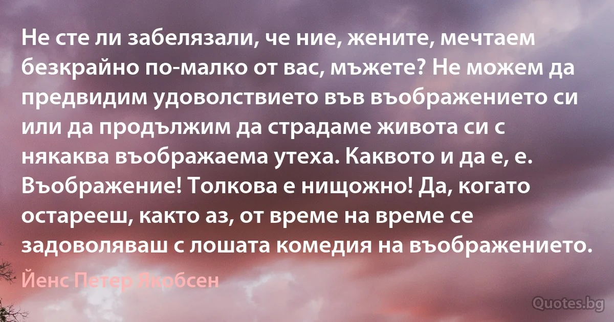 Не сте ли забелязали, че ние, жените, мечтаем безкрайно по-малко от вас, мъжете? Не можем да предвидим удоволствието във въображението си или да продължим да страдаме живота си с някаква въображаема утеха. Каквото и да е, е. Въображение! Толкова е нищожно! Да, когато остарееш, както аз, от време на време се задоволяваш с лошата комедия на въображението. (Йенс Петер Якобсен)