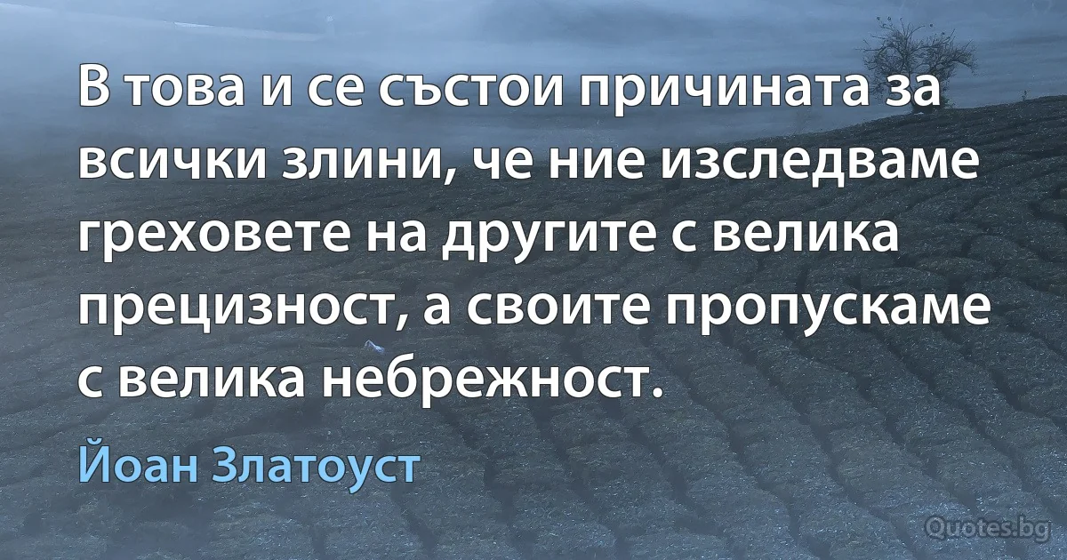 В това и се състои причината за всички злини, че ние изследваме греховете на другите с велика прецизност, а своите пропускаме с велика небрежност. (Йоан Златоуст)