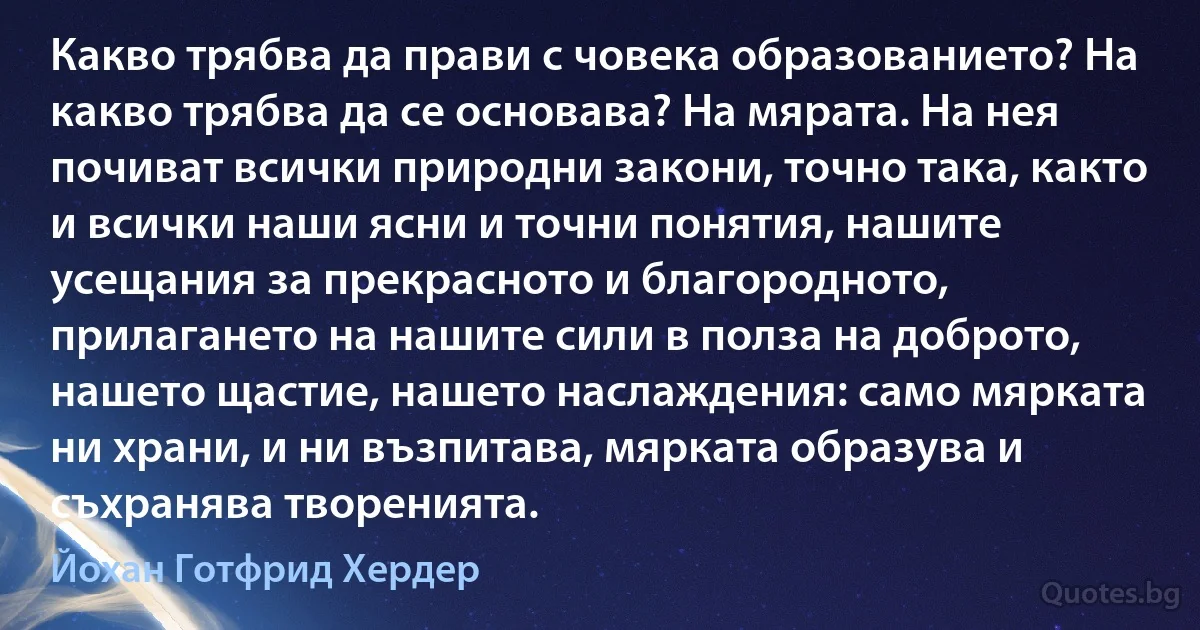 Какво трябва да прави с човека образованието? На какво трябва да се основава? На мярата. На нея почиват всички природни закони, точно така, както и всички наши ясни и точни понятия, нашите усещания за прекрасното и благородното, прилагането на нашите сили в полза на доброто, нашето щастие, нашето наслаждения: само мярката ни храни, и ни възпитава, мярката образува и съхранява творенията. (Йохан Готфрид Хердер)