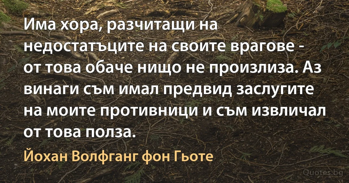 Има хора, разчитащи на недостатъците на своите врагове - от това обаче нищо не произлиза. Аз винаги съм имал предвид заслугите на моите противници и съм извличал от това полза. (Йохан Волфганг фон Гьоте)