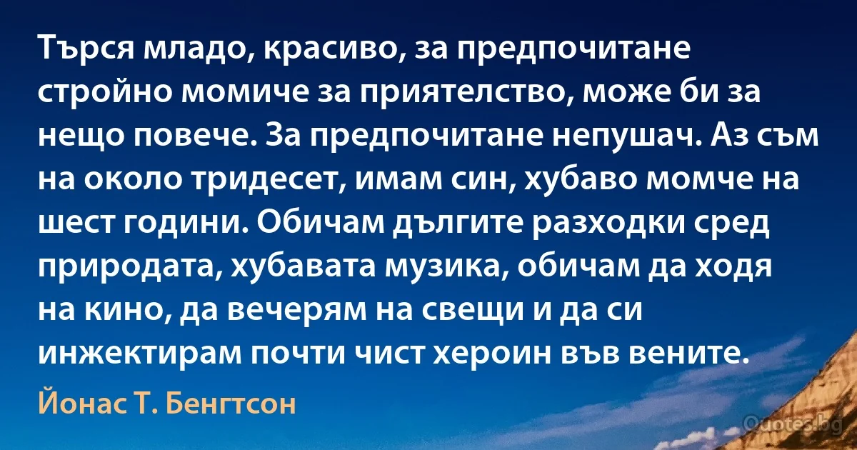 Търся младо, красиво, за предпочитане стройно момиче за приятелство, може би за нещо повече. За предпочитане непушач. Аз съм на около тридесет, имам син, хубаво момче на шест години. Обичам дългите разходки сред природата, хубавата музика, обичам да ходя на кино, да вечерям на свещи и да си инжектирам почти чист хероин във вените. (Йонас Т. Бенгтсон)