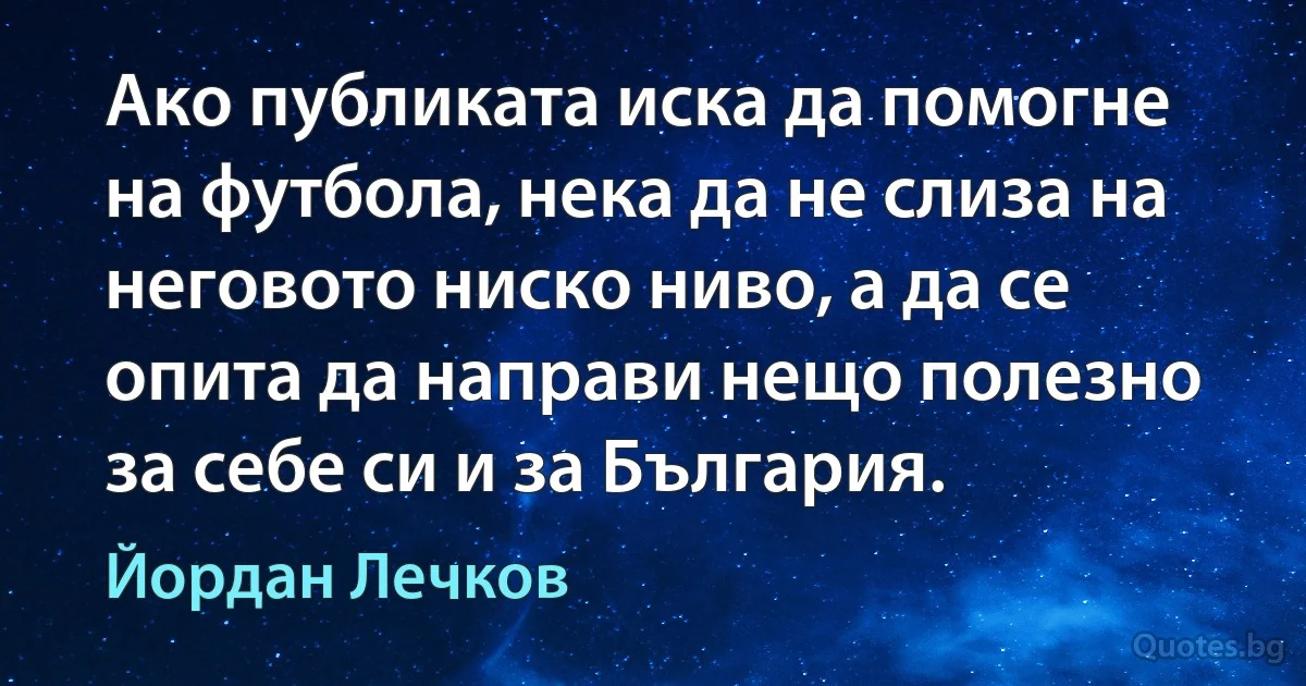 Ако публиката иска да помогне на футбола, нека да не слиза на неговото ниско ниво, а да се опита да направи нещо полезно за себе си и за България. (Йордан Лечков)