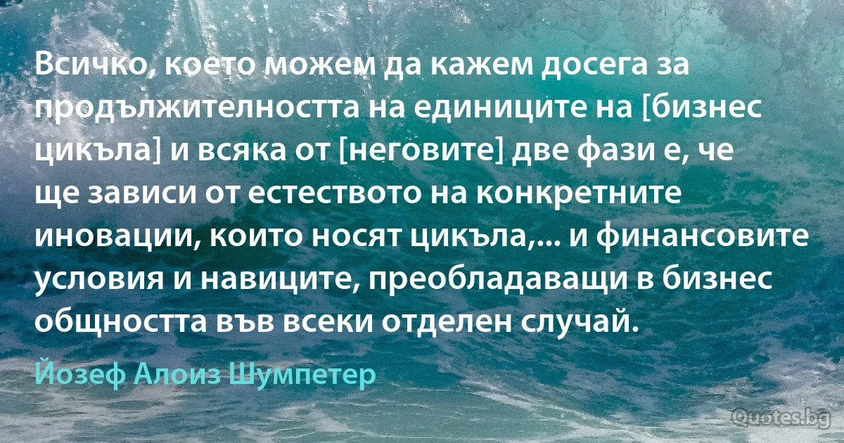 Всичко, което можем да кажем досега за продължителността на единиците на [бизнес цикъла] и всяка от [неговите] две фази е, че ще зависи от естеството на конкретните иновации, които носят цикъла,... и финансовите условия и навиците, преобладаващи в бизнес общността във всеки отделен случай. (Йозеф Алоиз Шумпетер)