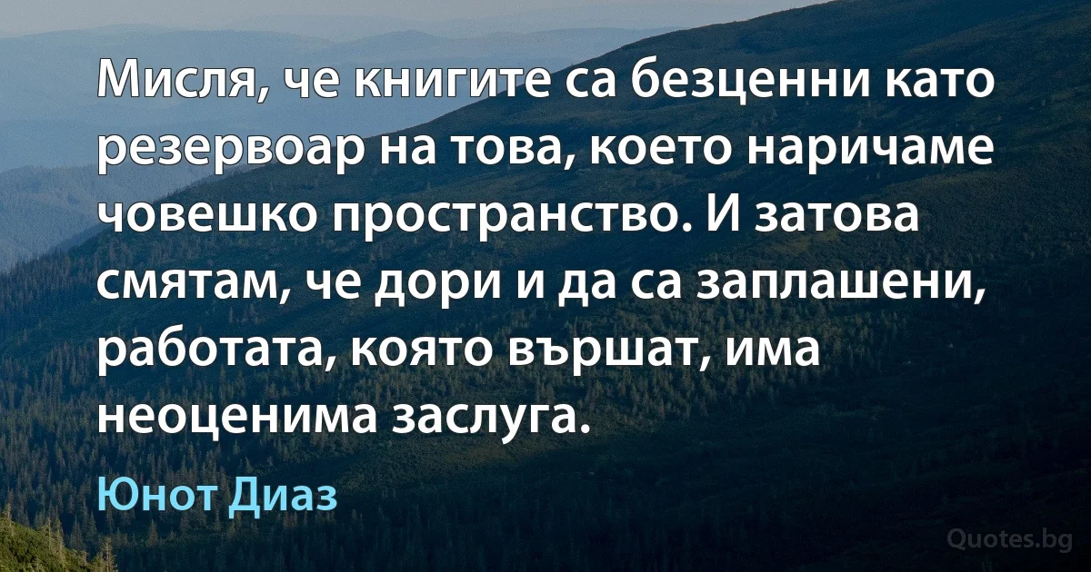 Мисля, че книгите са безценни като резервоар на това, което наричаме човешко пространство. И затова смятам, че дори и да са заплашени, работата, която вършат, има неоценима заслуга. (Юнот Диаз)