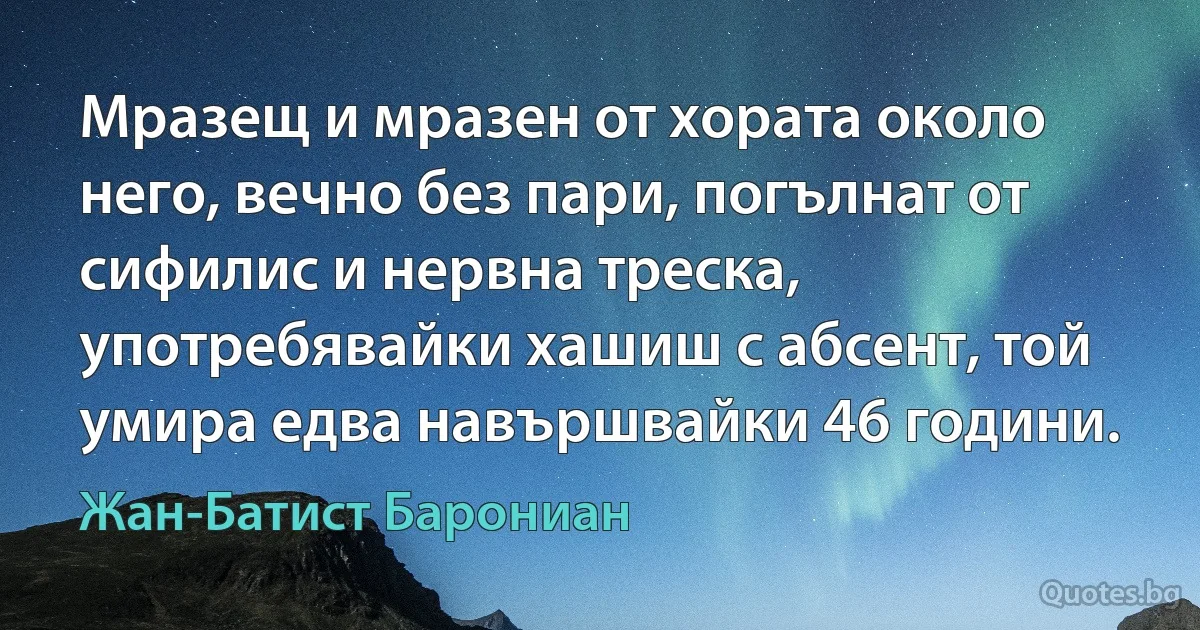 Мразещ и мразен от хората около него, вечно без пари, погълнат от сифилис и нервна треска, употребявайки хашиш с абсент, той умира едва навършвайки 46 години. (Жан-Батист Барониан)