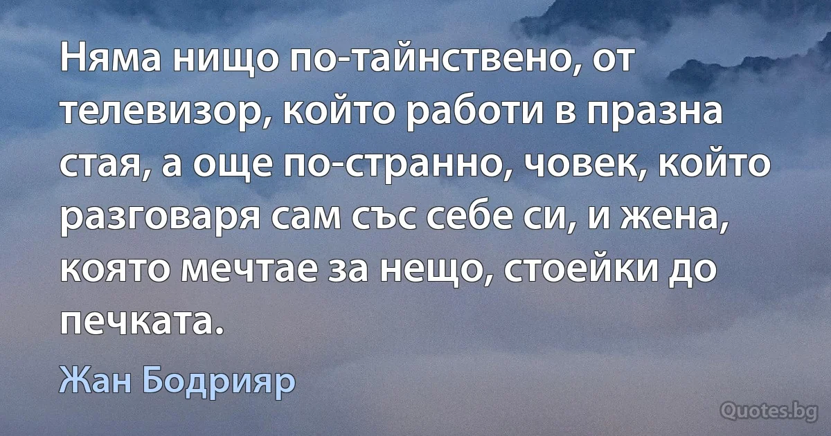 Няма нищо по-тайнствено, от телевизор, който работи в празна стая, а още по-странно, човек, който разговаря сам със себе си, и жена, която мечтае за нещо, стоейки до печката. (Жан Бодрияр)