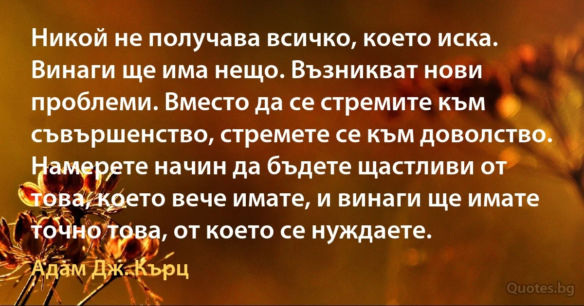 Никой не получава всичко, което иска. Винаги ще има нещо. Възникват нови проблеми. Вместо да се стремите към съвършенство, стремете се към доволство. Намерете начин да бъдете щастливи от това, което вече имате, и винаги ще имате точно това, от което се нуждаете. (Адам Дж. Кърц)