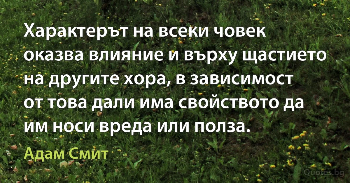 Характерът на всеки човек оказва влияние и върху щастието на другите хора, в зависимост от това дали има свойството да им носи вреда или полза. (Адам Смит)