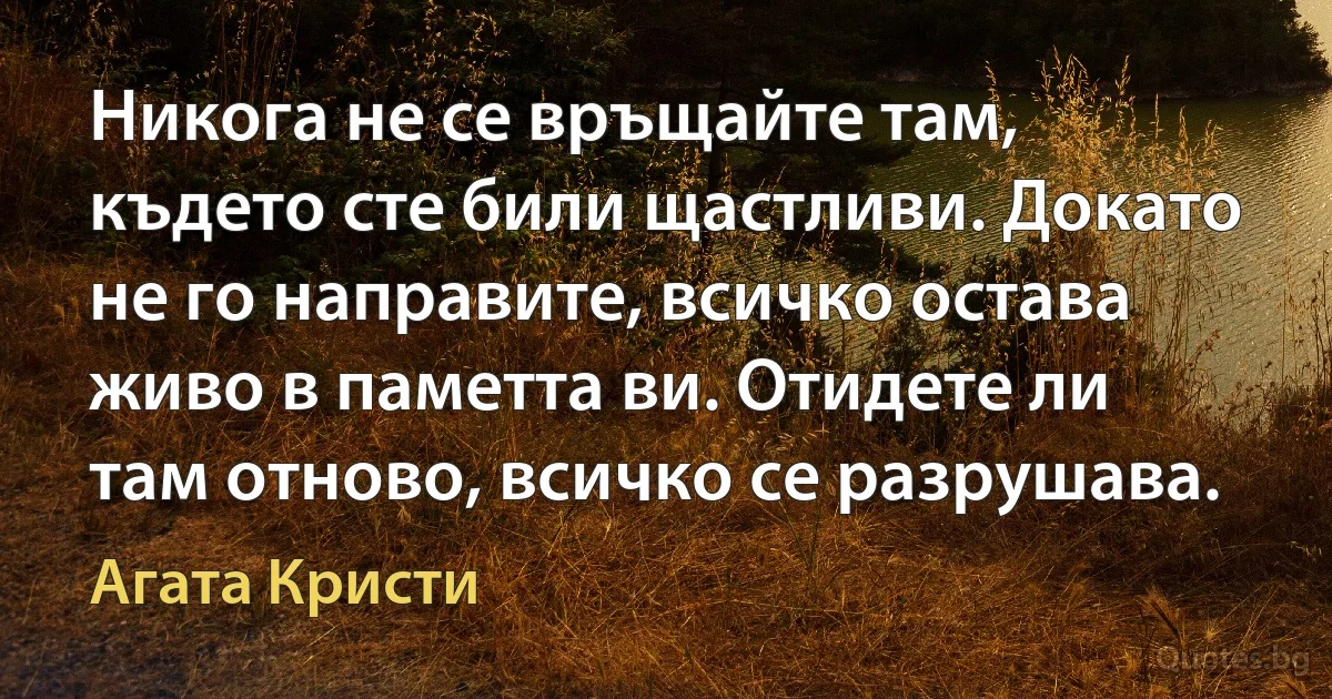 Никога не се връщайте там, където сте били щастливи. Докато не го направите, всичко остава живо в паметта ви. Отидете ли там отново, всичко се разрушава. (Агата Кристи)