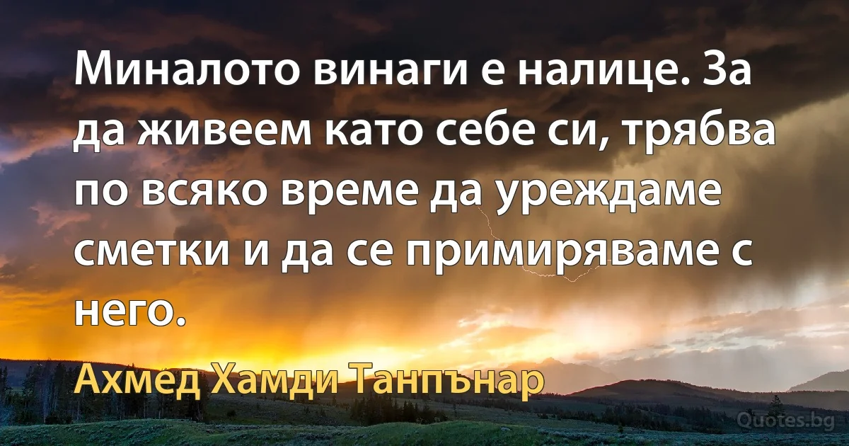 Миналото винаги е налице. За да живеем като себе си, трябва по всяко време да уреждаме сметки и да се примиряваме с него. (Ахмед Хамди Танпънар)