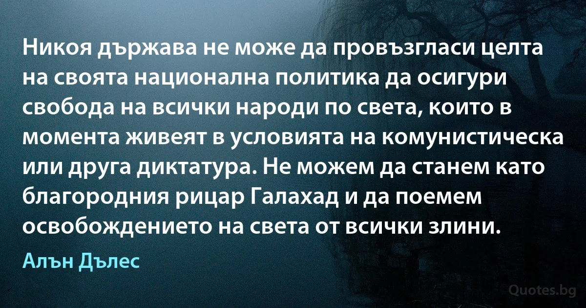 Никоя държава не може да провъзгласи целта на своята национална политика да осигури свобода на всички народи по света, които в момента живеят в условията на комунистическа или друга диктатура. Не можем да станем като благородния рицар Галахад и да поемем освобождението на света от всички злини. (Алън Дълес)