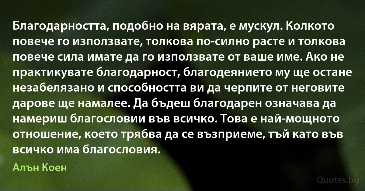 Благодарността, подобно на вярата, е мускул. Колкото повече го използвате, толкова по-силно расте и толкова повече сила имате да го използвате от ваше име. Ако не практикувате благодарност, благодеянието му ще остане незабелязано и способността ви да черпите от неговите дарове ще намалее. Да бъдеш благодарен означава да намериш благословии във всичко. Това е най-мощното отношение, което трябва да се възприеме, тъй като във всичко има благословия. (Алън Коен)